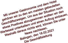 Mit unserer Gastronomie und dem Hotel  gehören wir zu den am meisten gebeutelten  Geschäftszweigen. Um aus der Situation noch etwas Positives abzugewinnen wollten wir den  Wartesaal unterkellern und einen Aufzug einbauen. Weshalb daraus nichts wird, können Sie unter  News nachlesen. Balingen, den 18.02.2021 Die Geschäftsleitung